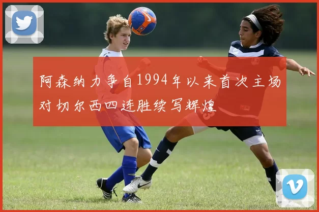 阿森纳力争自1994年以来首次主场对切尔西四连胜续写辉煌