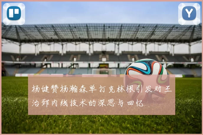杨健赞杨瀚森单打克林根引发对王治郅内线技术的深思与回忆