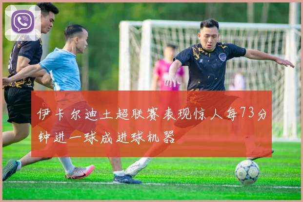 伊卡尔迪土超联赛表现惊人每73分钟进一球成进球机器