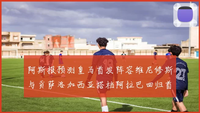 阿斯报预测皇马首发阵容维尼修斯与贡萨洛加西亚搭档阿拉巴回归首发位置