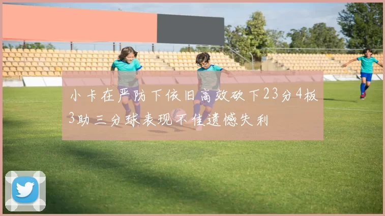 小卡在严防下依旧高效砍下23分4板3助三分球表现不佳遗憾失利