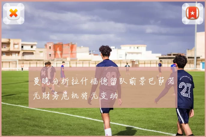 曼晚分析拉什福德留队前景巴萨若无财务危机将无变动