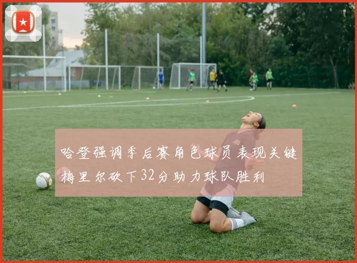 哈登强调季后赛角色球员表现关键梅里尔砍下32分助力球队胜利