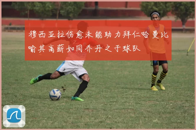 穆西亚拉伤愈未能助力拜仁哈曼比喻其高薪如同乔丹之于球队