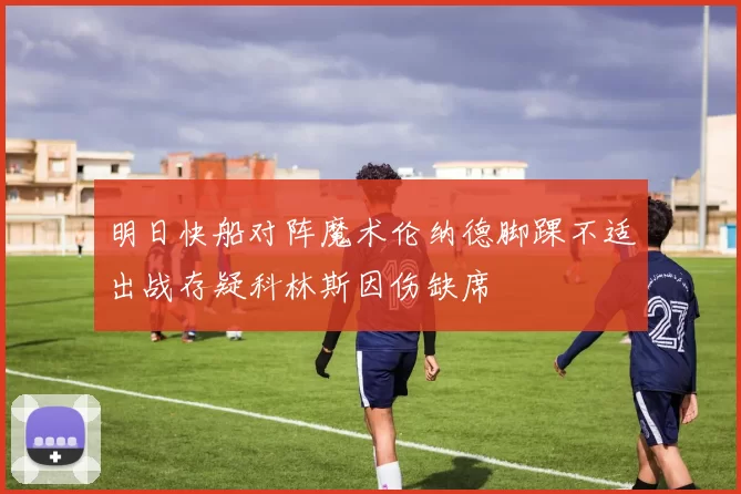 明日快船对阵魔术伦纳德脚踝不适出战存疑科林斯因伤缺席