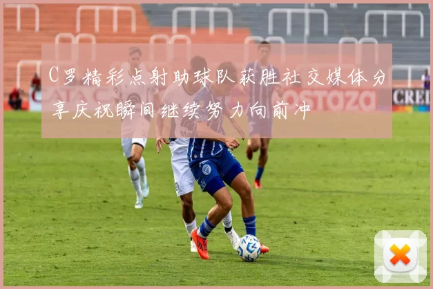 C罗精彩点射助球队获胜社交媒体分享庆祝瞬间继续努力向前冲