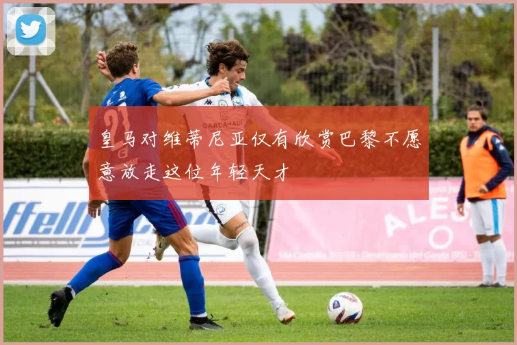 皇马对维蒂尼亚仅有欣赏巴黎不愿意放走这位年轻天才