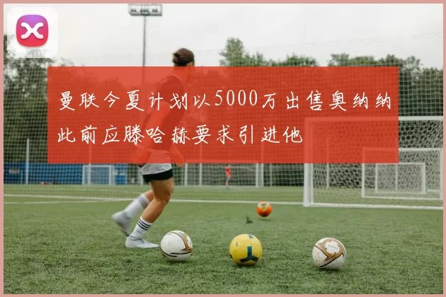 曼联今夏计划以5000万出售奥纳纳此前应滕哈赫要求引进他