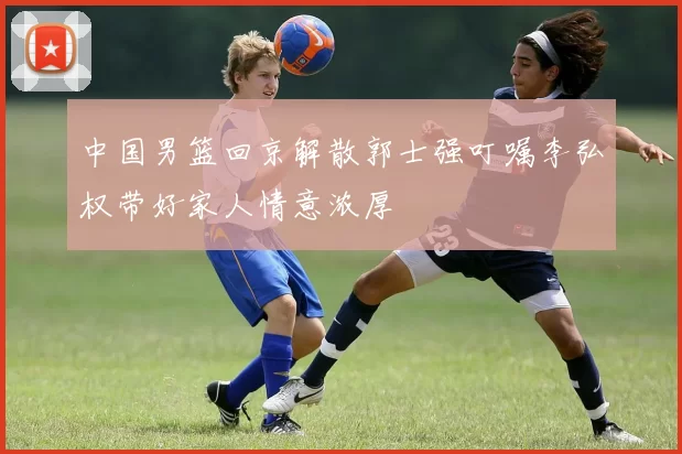 中国男篮回京解散郭士强叮嘱李弘权带好家人情意浓厚