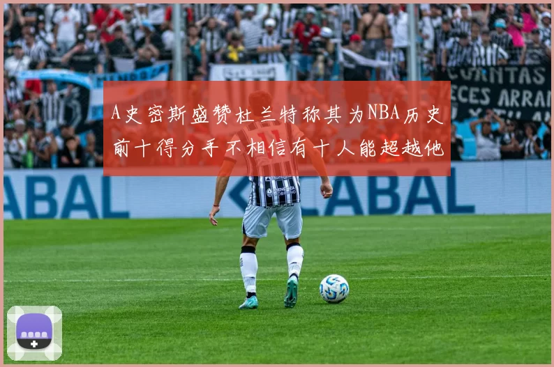 A史密斯盛赞杜兰特称其为NBA历史前十得分手不相信有十人能超越他
