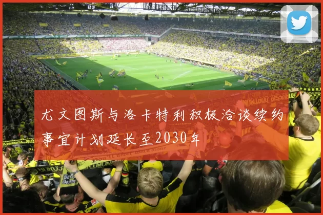 尤文图斯与洛卡特利积极洽谈续约事宜计划延长至2030年
