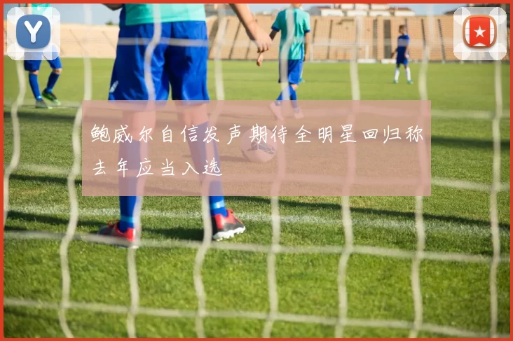 鲍威尔自信发声期待全明星回归称去年应当入选