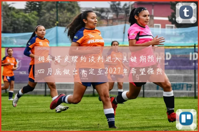 姆希塔良续约谈判进入关键期预计四月底做出决定至2027年希望强烈