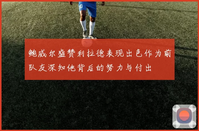 鲍威尔盛赞利拉德表现出色作为前队友深知他背后的努力与付出