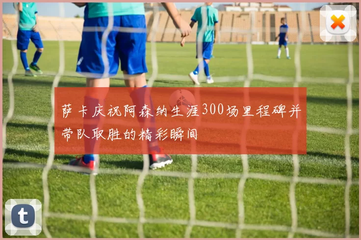 萨卡庆祝阿森纳生涯300场里程碑并带队取胜的精彩瞬间