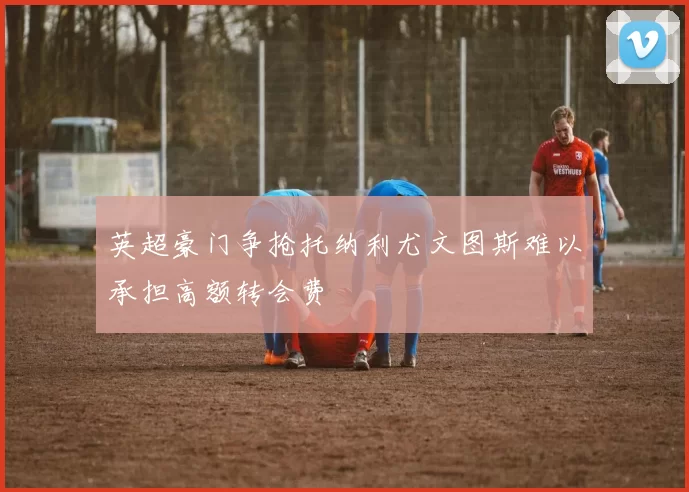 英超豪门争抢托纳利尤文图斯难以承担高额转会费