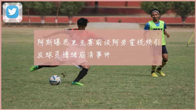 阿斯曝恩里克赛前谈阿劳霍视频引发球员情绪崩溃事件