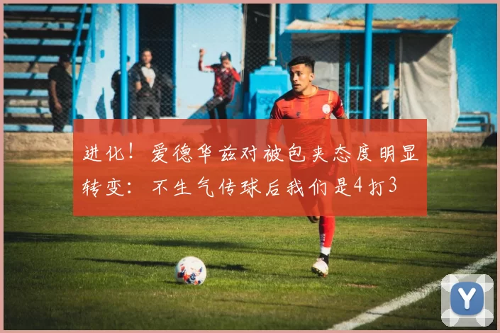 进化！爱德华兹对被包夹态度明显转变：不生气传球后我们是4打3
